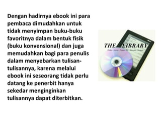 Dengan hadirnya ebook ini para
pembaca dimudahkan untuk
tidak menyimpan buku-buku
favoritnya dalam bentuk fisik
(buku konvensional) dan juga
memudahkan bagi para penulis
dalam menyebarkan tulisantulisannya, karena melalui
ebook ini seseorang tidak perlu
datang ke penerbit hanya
sekedar menginginkan
tulisannya dapat diterbitkan.

 