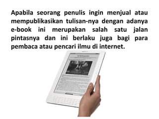 Apabila seorang penulis ingin menjual atau
mempublikasikan tulisan-nya dengan adanya
e-book ini merupakan salah satu jalan
pintasnya dan ini berlaku juga bagi para
pembaca atau pencari ilmu di internet.

 