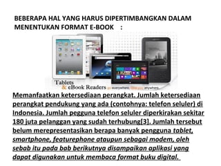 BEBERAPA HAL YANG HARUS DIPERTIMBANGKAN DALAM
MENENTUKAN FORMAT E-BOOK :

Memanfaatkan ketersediaan perangkat. Jumlah ketersediaan
perangkat pendukung yang ada (contohnya: telefon seluler) di
Indonesia. Jumlah pegguna telefon seluler diperkirakan sekitar
180 juta pelanggan yang sudah terhubung[3]. Jumlah tersebut
belum merepresentasikan berapa banyak pengguna tablet,
smartphone, featurephone ataupun sebagai modem, oleh
sebab itu pada bab berikutnya disampaikan aplikasi yang
dapat digunakan untuk membaca format buku digital.

 