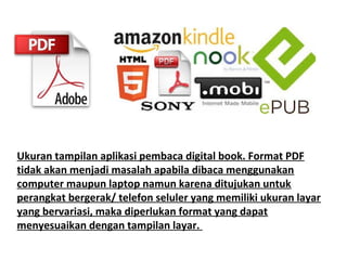 Ukuran tampilan aplikasi pembaca digital book. Format PDF
tidak akan menjadi masalah apabila dibaca menggunakan
computer maupun laptop namun karena ditujukan untuk
perangkat bergerak/ telefon seluler yang memiliki ukuran layar
yang bervariasi, maka diperlukan format yang dapat
menyesuaikan dengan tampilan layar.

 