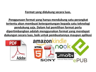 Format yang didukung secara luas.
Penggunaan format yang hanya mendukung satu perangkat
tertentu akan membuat ketergantungan kepada satu teknologi
pendukung saja. Dalam hal pemilihan format perlu
dipertimbangkan adalah menggunakan format yang mendapat
dukungan secara luas, baik untuk pembuatannya maupun aplikasi
pembacanya.

 