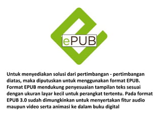 Untuk menyediakan solusi dari pertimbangan - pertimbangan
diatas, maka diputuskan untuk menggunakan format EPUB.
Format EPUB mendukung penyesuaian tampilan teks sesuai
dengan ukuran layar kecil untuk perangkat tertentu. Pada format
EPUB 3.0 sudah dimungkinkan untuk menyertakan fitur audio
maupun video serta animasi ke dalam buku digital

 