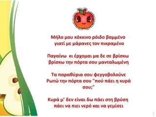 Μήλο μου κόκκινο ρόιδο βαμμένο
γιατί με μάρανες τον πικραμένο
Παγαίνω κι έρχομαι μα δε σε βρίσκω
βρίσκω την πόρτα σου μανταλωμένη
Τα παραθύρια σου φεγγοβολούνε
Ρωτώ την πόρτα σου "πού πάει η κυρά
σου;"
Κυρά μ’ δεν είναι δω πάει στη βρύση
πάει να πιει νερό και να γεμίσει
 