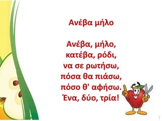 Ανέβα μήλο
Ανέβα, μήλο,
κατέβα, ρόδι,
να σε ρωτήσω,
πόσα θα πιάσω,
πόσο θ' αφήσω.
Ένα, δύο, τρία!
 