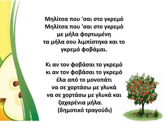 Μηλίτσα που 'σαι στο γκρεμό
Μηλίτσα που 'σαι στο γκρεμό
με μήλα φορτωμένη
τα μήλα σου λιμπίστηκα και το
γκρεμό φοβάμαι.
Κι αν τον φοβάσαι το γκρεμό
κι αν τον φοβάσαι το γκρεμό
έλα από το μονοπάτι
να σε χορτάσω με γλυκά
να σε χορτάσω με γλυκά και
ζαχαρένια μήλα.
(δημοτικό τραγούδι)
 