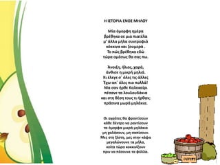 Η ΙΣΤΟΡΙΑ ΕΝΟΣ ΜΗΛΟΥ
Μία όμορφη ημέρα
βρέθηκα σε μια πιατέλα
μ’ άλλα μήλα συντροφιά
κόκκινα και ζουμερά .
Το πώς βρέθηκα εδώ
τώρα αμέσως θα σας πω.
Άνοιξη, ήλιος, χαρά,
άνθισε η μικρή μηλιά.
Κι έλεγε σ΄ όλες τις άλλες
Έχω απ΄ όλες πιο πολλά!
Μα σαν ήρθε Καλοκαίρι
πέσανε τα λουλουδάκια
και στη θέση τους τι ήρθαν;
πράσινα μωρά μηλάκια.
Οι αγρότες θα φροντίσουν
κάθε δέντρο να ραντίσουν
τα όμορφα μικρά μηλάκια
μη χαλάσουν, μη σαπίσουν.
Μες στη ζέστη, μες στην κάψα
μεγαλώνουνε τα μήλα,
κοίτα τώρα κοκκινίζουν
πριν να πέσουνε τα φύλλα.
 