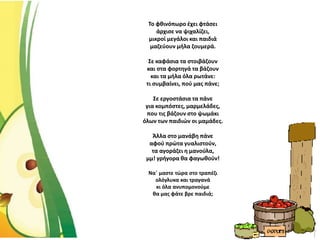 Το φθινόπωρο έχει φτάσει
άρχισε να ψιχαλίζει,
μικροί μεγάλοι και παιδιά
μαζεύουν μήλα ζουμερά.
Σε καφάσια τα στοιβάζουν
και στα φορτηγά τα βάζουν
και τα μήλα όλα ρωτάνε:
τι συμβαίνει, πού μας πάνε;
Σε εργοστάσια τα πάνε
για κομπόστες, μαρμελάδες,
που τις βάζουν στο ψωμάκι
όλων των παιδιών οι μαμάδες.
Άλλα στο μανάβη πάνε
αφού πρώτα γυαλιστούν,
τα αγοράζει η μανούλα,
μμ! γρήγορα θα φαγωθούν!
Να΄ μαστε τώρα στο τραπέζι
ολόγλυκα και τραγανά
κι όλα ανυπομονούμε
θα μας φάτε βρε παιδιά;
 