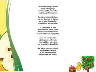 Το φθινόπωρο έχει φτάσει
άρχισε να ψιχαλίζει,
μικροί μεγάλοι και παιδιά
μαζεύουν μήλα ζουμερά.
Σε καφάσια τα στοιβάζουν
και στα φορτηγά τα βάζουν
και τα μήλα όλα ρωτάνε:
τι συμβαίνει, πού μας πάνε;
Σε εργοστάσια τα πάνε
για κομπόστες, μαρμελάδες,
που τις βάζουν στο ψωμάκι
όλων των παιδιών οι μαμάδες.
Άλλα στο μανάβη πάνε
αφού πρώτα γυαλιστούν,
τα αγοράζει η μανούλα,
μμ! γρήγορα θα φαγωθούν!
Να΄ μαστε τώρα στο τραπέζι
ολόγλυκα και τραγανά
κι όλα ανυπομονούμε
θα μας φάτε βρε παιδιά;
 