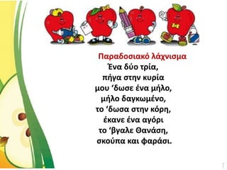 Παραδοσιακό λάχνισμα
Ένα δύο τρία,
πήγα στην κυρία
μου ‘δωσε ένα μήλο,
μήλο δαγκωμένο,
το ‘δωσα στην κόρη,
έκανε ένα αγόρι
το ‘βγαλε Θανάση,
σκούπα και φαράσι.
 