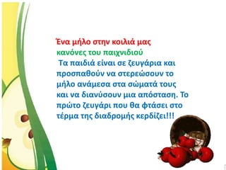 Ένα μήλο στην κοιλιά μας
κανόνες του παιχνιδιού
Τα παιδιά είναι σε ζευγάρια και
προσπαθούν να στερεώσουν το
μήλο ανάμεσα στα σώματά τους
και να διανύσουν μια απόσταση. Το
πρώτο ζευγάρι που θα φτάσει στο
τέρμα της διαδρομής κερδίζει!!!
 