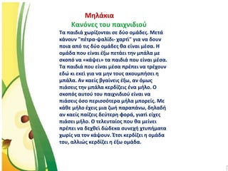 Μηλάκια
Κανόνες του παιχνιδιού
Τα παιδιά χωρίζονται σε δύο ομάδες. Μετά
κάνουν "πέτρα-ψαλίδι- χαρτί" για να δουν
ποια από τις δύο ομάδες θα είναι μέσα. Η
ομάδα που είναι έξω πετάει την μπάλα με
σκοπό να «κάψει» τα παιδιά που είναι μέσα.
Τα παιδιά που είναι μέσα πρέπει να τρέχουν
εδώ κι εκεί για να μην τους ακουμπήσει η
μπάλα. Αν καείς βγαίνεις έξω, αν όμως
πιάσεις την μπάλα κερδίζεις ένα μήλο. Ο
σκοπός αυτού του παιχνιδιού είναι να
πιάσεις όσο περισσότερα μήλα μπορείς. Με
κάθε μήλο έχεις μια ζωή παραπάνω, δηλαδή
αν καείς παίζεις δεύτερη φορά, γιατί είχες
πιάσει μήλο. Ο τελευταίος που θα μείνει
πρέπει να δεχθεί δώδεκα συνεχή χτυπήματα
χωρίς να τον κάψουν. Έτσι κερδίζει η ομάδα
του, αλλιώς κερδίζει η έξω ομάδα.
 