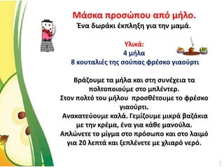Μάσκα προσώπου από μήλο.
Ένα δωράκι έκπληξη για την μαμά.
Υλικά:
4 μήλα
8 κουταλιές της σούπας φρέσκο γιαούρτι
Βράζουμε τα μήλα και στη συνέχεια τα
πολτοποιούμε στο μπλέντερ.
Στον πολτό του μήλου προσθέτουμε το φρέσκο
γιαούρτι.
Ανακατεύουμε καλά. Γεμίζουμε μικρά βαζάκια
με την κρέμα, ένα για κάθε μανούλα.
Απλώνετε το μίγμα στο πρόσωπο και στο λαιμό
για 20 λεπτά και ξεπλένετε με χλιαρό νερό.
 