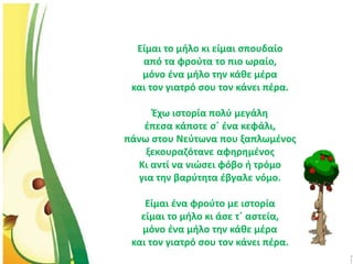 Είμαι το μήλο κι είμαι σπουδαίο
από τα φρούτα το πιο ωραίο,
μόνο ένα μήλο την κάθε μέρα
και τον γιατρό σου τον κάνει πέρα.
Έχω ιστορία πολύ μεγάλη
έπεσα κάποτε σ΄ ένα κεφάλι,
πάνω στου Νεύτωνα που ξαπλωμένος
ξεκουραζότανε αφηρημένος
Κι αντί να νιώσει φόβο ή τρόμο
για την βαρύτητα έβγαλε νόμο.
Είμαι ένα φρούτο με ιστορία
είμαι το μήλο κι άσε τ΄ αστεία,
μόνο ένα μήλο την κάθε μέρα
και τον γιατρό σου τον κάνει πέρα.
 