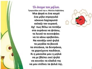Το όνειρο του μήλου.
Τραγουδάκι από την κ. Ματίνα Χαβελάκη
Μια φορά κι ένα καιρό
ένα μήλο στρογγυλό
κόκκινο λαχταριστό
κοίταζε τον ουρανό.
Αχ! πως θέλω να πετάξω
στα ουράνια να φτάσω,
το λευκό το συννεφάκι
να το κάνω κρεβατάκι.
Να κοιτάζω από ψηλά
τα μεγάλα τα βουνά
τα σπιτάκια, τα δεντράκια,
τα χαρούμενα παιδάκια.
Κι η μανούλα μου η μηλιά
να με βλέπει εκεί ψηλά
να κουνάει τα κλαδιά της
να μου στέλνει τα φιλιά της.
 