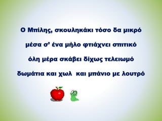 Ο Μπίλης, σκουληκάκι τόσο δα μικρό
μέσα σ’ ένα μήλο φτιάχνει σπιτικό
όλη μέρα σκάβει δίχως τελειωμό
δωμάτια και χωλ και μπάνιο με λουτρό
 