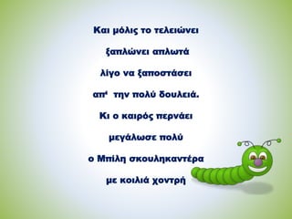 Και μόλις το τελειώνει
ξαπλώνει απλωτά
λίγο να ξαποστάσει
απ‘ την πολύ δουλειά.
Κι ο καιρός περνάει
μεγάλωσε πολύ
ο Μπίλη σκουληκαντέρα
με κοιλιά χοντρή
 