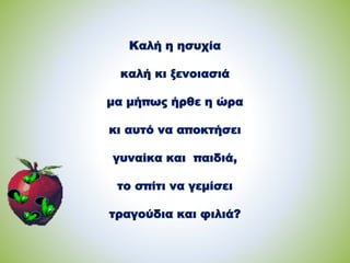 Καλή η ησυχία
καλή κι ξενοιασιά
μα μήπως ήρθε η ώρα
κι αυτό να αποκτήσει
γυναίκα και παιδιά,
το σπίτι να γεμίσει
τραγούδια και φιλιά?
 