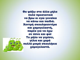 Θα ψάξω στα άλλα μήλα
πολύ προσεκτικά
να βρω κι εγώ γυναίκα
να κάνω και παιδιά.
Χοντρή σκουληκαντέρα
και χαμογελαστή,
παρέα για να έχω
σε ύπνο και φαί
Το μήλο να γεμίσει,
γέλια και χαρά
πολλά μικρά σκουλήκια
χαμογελαστά.
 