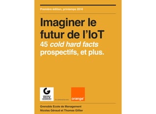 Grenoble Ecole de Management
Nicolas Géraud et Thomas Gillier
Première édition, printemps 2016
Imaginer le
futur de l’IoT
45 cold hard facts
prospectifs, et plus.
En partenariat avec
 