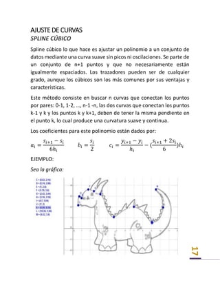 17
AJUSTE DE CURVAS
SPLINE CÚBICO
Spline cúbico lo que hace es ajustar un polinomio a un conjunto de
datos mediante una curva suave sin picos ni oscilaciones. Se parte de
un conjunto de n+1 puntos y que no necesariamente están
igualmente espaciados. Los trazadores pueden ser de cualquier
grado, aunque los cúbicos son los más comunes por sus ventajas y
características.
Este método consiste en buscar n curvas que conectan los puntos
por pares: 0-1, 1-2, …, n-1 -n, las dos curvas que conectan los puntos
k-1 y k y los puntos k y k+1, deben de tener la misma pendiente en
el punto k, lo cual produce una curvatura suave y continua.
Los coeficientes para este polinomio están dados por:
𝑎𝑖 =
𝑠𝑖+1 − 𝑠𝑖
6ℎ𝑖
𝑏𝑖 =
𝑠𝑖
2
𝑐𝑖 =
𝑦𝑖+1 − 𝑦𝑖
ℎ𝑖
− (
𝑠𝑖+1 + 2𝑠𝑖
6
)ℎ𝑖
EJEMPLO:
Sea la gráfica:
 