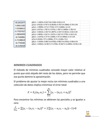 19
MINIMOS CUADRADOS
El método de mínimos cuadrados concede mayor valor relativo al
punto que está alejado del resto de los datos, pero no permite que
ese punto domine la aproximación.
El problema de ajustar la mejor recta con mínimos cuadrados a una
colección de datos implica minimizar el error total:
𝐸 = 𝐸2( 𝑎0, 𝑎1) = ∑[𝑦𝑖 − ( 𝑎1 𝑥𝑖 + 𝑎0)]2
𝑚
𝑖=1
Para encontrar los mínimos se obtienen las parciales y se igualan a
cero
𝑑
𝑑𝑎0
= ∑[𝑦𝑖 − ( 𝑎1 𝑥𝑖 − 𝑎0)]2
= 2 ∑(𝑦𝑖 − 𝑎1 𝑥𝑖 − 𝑎0)(−1)=0
-44.6923077
9.84615385
-7.65384615
-0.77027027
-5.98946999
10.7640881
-6.71588629
10.7740385
-18.4196429
g0(x)= -1.2825(x-0.62)^3+8.1158(x-0.62)+2.14
g1(x)= 3.4523(x-0.74)^3-32.0618(x-0.74)^2+4.2684(x-0.74)+2.96
g2(x)= -2.9899(x-1)^3+7.7723(x-1)^2-2.0469(x-1)+2.8
g3(x)= 1.0272(x-1.78)^3-3.7273(x-1.78)^2-2.0469(x-1.78)+3.6
g4(x)= -0.6022(x-2.42)^3+1.0877(x-2.42)^2-0.5811(x-2.42)+3.44
g5(x)= 1.4859(x-3.16)^3-1.3537(x-3.16)^2-0.7779(x-3.16)+3.16
g6(x)= -2.6373(x-4.7)^3+1.5409(x-4.7)^2-0.4895(x-4.7)+1.04
g7(x)=4.5610(x-7)^3-1.8990(x-7)^2-1.3130(x-7)+2
g8(x)= -9.3659(x-9.08)^3+4.6793(x-9.08)^2+4.4701(x-9.08)+0.54
g9(x)= -4.8362(x-10.36)^3-17.2720(x-10.36)^2-11.6485(x-10.36)+1.94
 