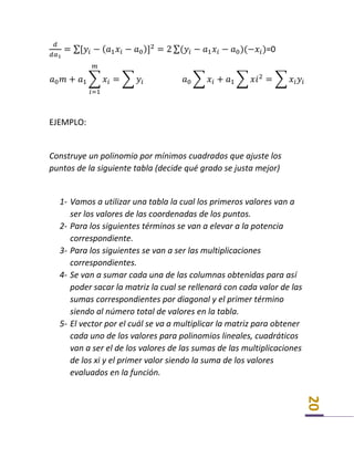 20
𝑑
𝑑𝑎1
= ∑[𝑦𝑖 − ( 𝑎1 𝑥𝑖 − 𝑎0)]2
= 2 ∑(𝑦𝑖 − 𝑎1 𝑥𝑖 − 𝑎0)(−𝑥𝑖)=0
𝑎0 𝑚 + 𝑎1 ∑ 𝑥𝑖 = ∑ 𝑦𝑖 𝑎0 ∑ 𝑥𝑖 + 𝑎1 ∑ 𝑥𝑖2
= ∑ 𝑥𝑖 𝑦𝑖
𝑚
𝑖=1
EJEMPLO:
Construye un polinomio por mínimos cuadrados que ajuste los
puntos de la siguiente tabla (decide qué grado se justa mejor)
1- Vamos a utilizar una tabla la cual los primeros valores van a
ser los valores de las coordenadas de los puntos.
2- Para los siguientes términos se van a elevar a la potencia
correspondiente.
3- Para los siguientes se van a ser las multiplicaciones
correspondientes.
4- Se van a sumar cada una de las columnas obtenidas para así
poder sacar la matriz la cual se rellenará con cada valor de las
sumas correspondientes por diagonal y el primer término
siendo al número total de valores en la tabla.
5- El vector por el cuál se va a multiplicar la matriz para obtener
cada uno de los valores para polinomios lineales, cuadráticos
van a ser el de los valores de las sumas de las multiplicaciones
de los xi y el primer valor siendo la suma de los valores
evaluados en la función.
 