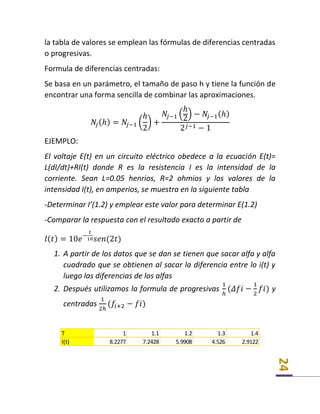 24
la tabla de valores se emplean las fórmulas de diferencias centradas
o progresivas.
Formula de diferencias centradas:
Se basa en un parámetro, el tamaño de paso h y tiene la función de
encontrar una forma sencilla de combinar las aproximaciones.
𝑁𝑗(ℎ) = 𝑁𝑗−1 (
ℎ
2
) +
𝑁𝑗−1 (
ℎ
2
) − 𝑁𝑗−1(ℎ)
2 𝑗−1 − 1
EJEMPLO:
El voltaje E(t) en un circuito eléctrico obedece a la ecuación E(t)=
L(dI/dt)+RI(t) donde R es la resistencia I es la intensidad de la
corriente. Sean L=0.05 henrios, R=2 ohmios y los valores de la
intensidad I(t), en amperios, se muestra en la siguiente tabla
-Determinar I’(1.2) y emplear este valor para determinar E(1.2)
-Comparar la respuesta con el resultado exacto a partir de
𝑙( 𝑡) = 10𝑒−
𝑡
10 𝑠𝑒𝑛(2𝑡)
1. A partir de los datos que se dan se tienen que sacar alfa y alfa
cuadrado que se obtienen al sacar la diferencia entre lo i(t) y
luego las diferencias de los alfas
2. Después utilizamos la formula de progresivas
1
ℎ
(𝛥𝑓𝑖 −
1
2
𝑓𝑖) y
centradas
1
2ℎ
(𝑓𝑖+2 − 𝑓𝑖)
T 1 1.1 1.2 1.3 1.4
I(t) 8.2277 7.2428 5.9908 4.526 2.9122
 