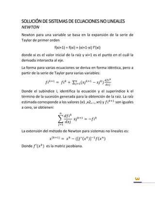3
SOLUCIÓN DE SISTEMAS DE ECUACIONES NO LINEALES
NEWTON
Newton para una variable se basa en la expansión de la serie de
Taylor de primer orden
f(xi+1) = f(xi) + (xi+1-xi) f’(xi)
donde xi es el valor inicial de la raíz y xi+1 es el punto en el cuál la
derivada intersecta al eje.
La forma para varias ecuaciones se deriva en forma idéntica, pero a
partir de la serie de Taylor para varias variables:
𝑓𝑖 𝑘+1
= 𝑓𝑖 𝑘
+ ∑ (𝑥𝑗 𝑘+1
− 𝑥𝑗 𝑘
)
𝑑𝑓𝑖 𝑘
𝑑𝑥𝑗
𝑛
𝑗=1
Donde el subíndice i, identifica la ecuación y el superíndice k el
término de la sucesión generada para la obtención de la raíz. La raíz
estimada corresponde a los valores (x1 ,x2,…, xn) y 𝑓𝑖 𝑘+1
son iguales
a cero, se obtienen:
∑
𝑑𝑓𝑖 𝑘
𝑑𝑥𝑗
𝑥𝑗 𝑘+1
= −𝑓𝑖 𝑘
𝑛
𝑗=1
La extensión del método de Newton para sistemas no lineales es:
𝑥(𝑘+1)
= 𝑥 𝑘
− ([ 𝑓′( 𝑥 𝑘)]−1
𝑓( 𝑥 𝑛)
Donde 𝑓′(𝑥 𝑘
) es la matriz jacobiana.
 
