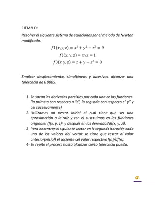 6
EJEMPLO:
Resolver el siguiente sistema de ecuaciones por el método de Newton
modificado.
𝑓1( 𝑥, 𝑦, 𝑧) = 𝑥2
+ 𝑦2
+ 𝑧2
= 9
𝑓2( 𝑥, 𝑦, 𝑧) = 𝑥𝑦𝑧 = 1
𝑓3( 𝑥, 𝑦, 𝑧) = 𝑥 + 𝑦 − 𝑧2
= 0
Emplear desplazamientos simultáneos y sucesivos, alcanzar una
tolerancia de 0.0005.
1- Se sacan las derivadas parciales por cada una de las funciones
(la primera con respecto a “x”, la segunda con respecto a” y” y
así sucesivamente).
2- Utilizamos un vector inicial el cual tiene que ser una
aproximación a la raíz y con el sustituimos en las funciones
originales (f(x, y, z)) y después en las derivadas(df(x, y, z)).
3- Para encontrar el siguiente vector en la segunda iteración cada
uno de los valores del vector se tiene que restar al valor
anterior(inicial) el cociente del valor respectivo f(n)/df(n).
4- Se repite el proceso hasta alcanzar cierta tolerancia puesta.
 