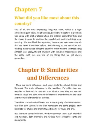 Chapter: 7
What did you like most about this
country?
First of all, the most impressing thing was TIVOLI which is a huge
amusement park with a lot of facilities. Secondly, the school in Denmark
was so big with a lot of places where the children spend their time and
they have lessons. In addition the colorful and pretty buildings were
amazing. We also liked the aquarium, because we saw some animals
that we never have seen before. Also the way to the aquarium was
exciting, as we walked along the beautiful forest with the tall trees along
a frozen lake. Lastly, the art museum with the great masterpieces and
the polite staff, was also one of the things that we will always
remember.
Chapter 8: Similarities
and Differences
There are some differences and some similarities about Greece and
Denmark. The main difference is the weather. It’s colder than our
weather as Denmark is northern than Greece. Also they eat warmer
foods as soups and pork. Another difference is that their roads are clean
and they have extra lanes for bicycles.
The school curriculum is different and in the majority of schools students
use their own laptops to do their homework and some project. They
have labs for physics and chemistry and rooms for music and arts.
But, there are some similarities. We have common sports such a football
and handball. Both Denmark and Greece have attractive sights and
monuments.
 