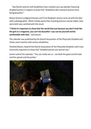 Two Danish women with disabilities have created a pin-up calendar featuring
disabled women in lingerie to show that “disabilities don’t prevent women from
being beautiful.”
Manja Simone Lundgaard Hansen and Trine Ringhejm Jensen came up with the idea
with a photographer. While initially worry that revealing pictures may be taboo, they
were both very satisfied with the result.
“I think it’s important to show that the world that just because you don’t look like
the girls in a magazine, you can’t be beautiful—you can be yourself and be
comfortable with that,” said Jensen.
The calendar was published by the Danish Association of the Physically Disabled and
shows seven women with various disabilities.
Thorkild Olesen, head of the Danish Association of the Physically Disabled, said it was
extremely important to show that “disabled women are women too.”
Jensen said of the calendar: “You can really see us – see both the good and the bad
and the special and the pretty."
 