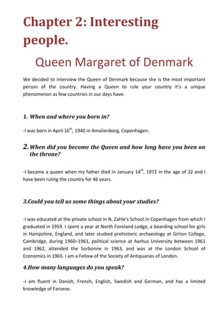 Chapter 2: Interesting
people.
Queen Margaret of Denmark
We decided to interview the Queen of Denmark because she is the most important
person of the country. Having a Queen to rule your country it’s a unique
phenomenon as few countries in our days have.
1. When and where you born in?
-I was born in April 16th
, 1940 in Amalienborg, Copenhagen.
2.When did you become the Queen and how long have you been on
the throne?
-I became a queen when my father died in January 14th
, 1972 in the age of 32 and I
have been ruling the country for 46 years.
3.Could you tell us some things about your studies?
-I was educated at the private school in N. Zahle's School in Copenhagen from which I
graduated in 1959. I spent a year at North Foreland Lodge, a boarding school for girls
in Hampshire, England, and later studied prehistoric archaeology at Girton College,
Cambridge, during 1960–1961, political science at Aarhus University between 1961
and 1962, attended the Sorbonne in 1963, and was at the London School of
Economics in 1965. I am a Fellow of the Society of Antiquaries of London.
4.How many languages do you speak?
-I am fluent in Danish, French, English, Swedish and German, and has a limited
knowledge of Faroese.
 
