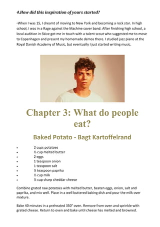 4.How did this inspiration of yours started?
-When I was 15, I dreamt of moving to New York and becoming a rock star. In high
school, I was in a Rage against the Machine cover band. After finishing high school, a
local audition in Skive got me in touch with a talent scout who suggested me to move
to Copenhagen and present my homemade demos there. I studied jazz piano at the
Royal Danish Academy of Music, but eventually I just started writing music.
Chapter 3: What do people
eat?
Baked Potato - Bagt Kartoffelrand
 2 cups potatoes
 ½ cup melted butter
 2 eggs
 1 teaspoon onion
 1 teaspoon salt
 ¼ teaspoon paprika
 ½ cup milk
 ½ cup sharp cheddar cheese
Combine grated raw potatoes with melted butter, beaten eggs, onion, salt and
paprika, and mix well. Place in a well buttered baking dish and pour the milk over
mixture.
Bake 40 minutes in a preheated 350° oven. Remove from oven and sprinkle with
grated cheese. Return to oven and bake until cheese has melted and browned.
 