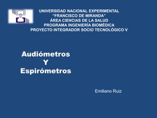 UNIVERSIDAD NACIONAL EXPERIMENTAL
“FRANCISCO DE MIRANDA”
ÁREA CIENCIAS DE LA SALUD
PROGRAMA INGENIERÍA BIOMÉDICA
PROYECTO INTEGRADOR SOCIO TECNOLÓGICO V
Audiómetros
Y
Espirómetros
Emiliano Ruiz
 