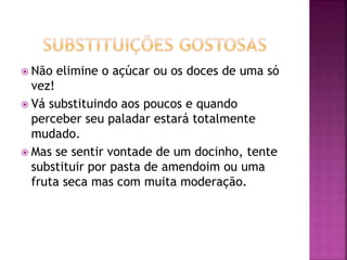  Não elimine o açúcar ou os doces de uma só
vez!
 Vá substituindo aos poucos e quando
perceber seu paladar estará totalmente
mudado.
 Mas se sentir vontade de um docinho, tente
substituir por pasta de amendoim ou uma
fruta seca mas com muita moderação.
 