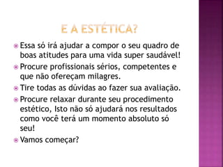  Essa só irá ajudar a compor o seu quadro de
boas atitudes para uma vida super saudável!
 Procure profissionais sérios, competentes e
que não ofereçam milagres.
 Tire todas as dúvidas ao fazer sua avaliação.
 Procure relaxar durante seu procedimento
estético, Isto não só ajudará nos resultados
como você terá um momento absoluto só
seu!
 Vamos começar?
 