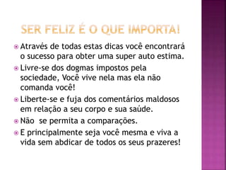  Através de todas estas dicas você encontrará
o sucesso para obter uma super auto estima.
 Livre-se dos dogmas impostos pela
sociedade, Você vive nela mas ela não
comanda você!
 Liberte-se e fuja dos comentários maldosos
em relação a seu corpo e sua saúde.
 Não se permita a comparações.
 E principalmente seja você mesma e viva a
vida sem abdicar de todos os seus prazeres!
 