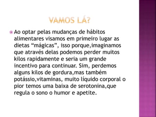  Ao optar pelas mudanças de hábitos
alimentares visamos em primeiro lugar as
dietas “mágicas”, isso porque,imaginamos
que através delas podemos perder muitos
kilos rapidamente e seria um grande
incentivo para continuar. Sim, perdemos
alguns kilos de gordura,mas também
potássio,vitaminas, muito líquido corporal o
pior temos uma baixa de serotonina,que
regula o sono o humor e apetite.
 