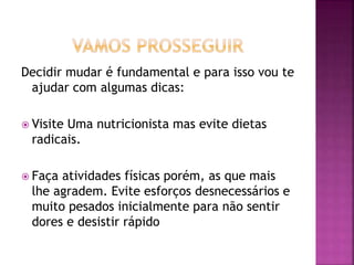 Decidir mudar é fundamental e para isso vou te
ajudar com algumas dicas:
 Visite Uma nutricionista mas evite dietas
radicais.
 Faça atividades físicas porém, as que mais
lhe agradem. Evite esforços desnecessários e
muito pesados inicialmente para não sentir
dores e desistir rápido
 