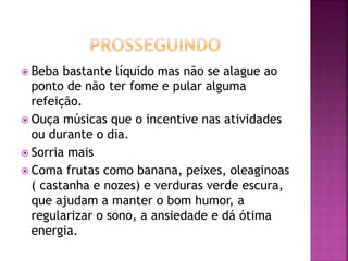  Beba bastante líquido mas não se alague ao
ponto de não ter fome e pular alguma
refeição.
 Ouça músicas que o incentive nas atividades
ou durante o dia.
 Sorria mais
 Coma frutas como banana, peixes, oleaginoas
( castanha e nozes) e verduras verde escura,
que ajudam a manter o bom humor, a
regularizar o sono, a ansiedade e dá ótima
energia.
 