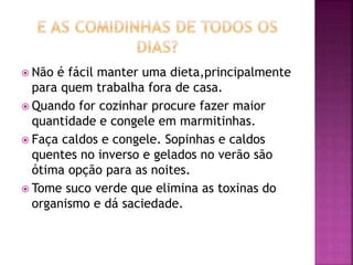  Não é fácil manter uma dieta,principalmente
para quem trabalha fora de casa.
 Quando for cozinhar procure fazer maior
quantidade e congele em marmitinhas.
 Faça caldos e congele. Sopinhas e caldos
quentes no inverso e gelados no verão são
ótima opção para as noites.
 Tome suco verde que elimina as toxinas do
organismo e dá saciedade.
 