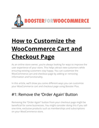 How to Customize the
WooCommerce Cart and
Checkout Page
As an online store owner, you’re always looking for ways to improve the
user experience of your store. This helps attract new customers while
ensuring existing customers stay happy. You can customize the
WooCommerce cart and checkout page by adding or removing
information and functionality.
In this article, we’ll show you some different ways you can customize
your WooCommerce cart and checkout page using Booster Plus.
#1: Remove the ‘Order Again’ Button
Removing the “Order Again” button from your checkout page might be
beneficial for some businesses. You might consider doing this if you sell
one-time, exclusive products such as memberships and subscriptions
on your WooCommerce store.
 