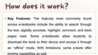 • Key Features: The features most commonly found
across e-textbooks include the ability to search through
the text, digitally annotate, highlight, comment, and track
pages read. Some e-textbooks allow students to
download the book to their device and access it through
an “offline” mode. With limitations, some e-texts offer
printing capabilities as well.
 