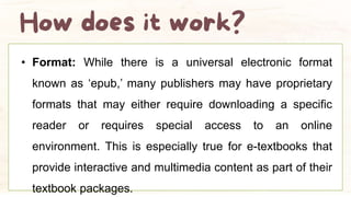 • Format: While there is a universal electronic format
known as ‘epub,’ many publishers may have proprietary
formats that may either require downloading a specific
reader or requires special access to an online
environment. This is especially true for e-textbooks that
provide interactive and multimedia content as part of their
textbook packages.
 