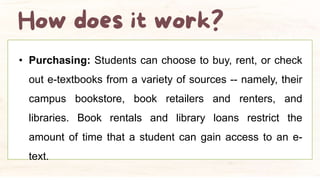 • Purchasing: Students can choose to buy, rent, or check
out e-textbooks from a variety of sources -- namely, their
campus bookstore, book retailers and renters, and
libraries. Book rentals and library loans restrict the
amount of time that a student can gain access to an e-
text.
 