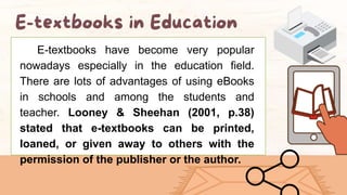 E-textbooks have become very popular
nowadays especially in the education field.
There are lots of advantages of using eBooks
in schools and among the students and
teacher. Looney & Sheehan (2001, p.38)
stated that e-textbooks can be printed,
loaned, or given away to others with the
permission of the publisher or the author.
 