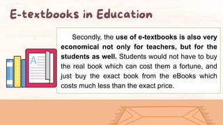 Secondly, the use of e-textbooks is also very
economical not only for teachers, but for the
students as well. Students would not have to buy
the real book which can cost them a fortune, and
just buy the exact book from the eBooks which
costs much less than the exact price.
 