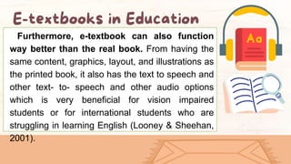 Furthermore, e-textbook can also function
way better than the real book. From having the
same content, graphics, layout, and illustrations as
the printed book, it also has the text to speech and
other text- to- speech and other audio options
which is very beneficial for vision impaired
students or for international students who are
struggling in learning English (Looney & Sheehan,
2001).
 