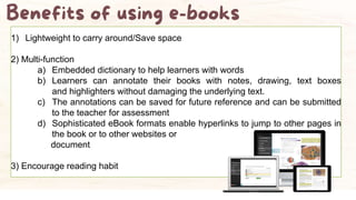 1) Lightweight to carry around/Save space
2) Multi-function
a) Embedded dictionary to help learners with words
b) Learners can annotate their books with notes, drawing, text boxes
and highlighters without damaging the underlying text.
c) The annotations can be saved for future reference and can be submitted
to the teacher for assessment
d) Sophisticated eBook formats enable hyperlinks to jump to other pages in
the book or to other websites or
document
3) Encourage reading habit
 