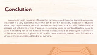 In conclusion, with thousands of books that can be accessed through e-textbook, we can say
that eBook is a very successful device that can be used in education, especially for students
where they can purchase the electronic textbook at a very cheap price and all of the books can be
accessed just with the tip of their fingers only. Less money would be spent and less time would be
taken in searching for all the materials needed. Schools should be encouraged to provide e-
textbooks for students as it gives a lot of benefits to each and every one of them. This device is
very convenient, practical, and flexible for everyone.
 